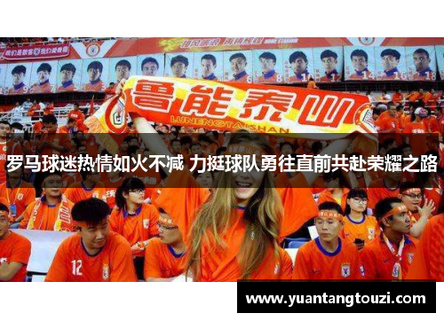 罗马球迷热情如火不减 力挺球队勇往直前共赴荣耀之路