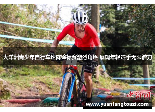 大洋洲青少年自行车速降锦标赛激烈角逐 展现年轻选手无限潜力