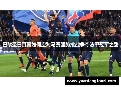 巴黎圣日耳曼如何应对马赛强势挑战争夺法甲冠军之路