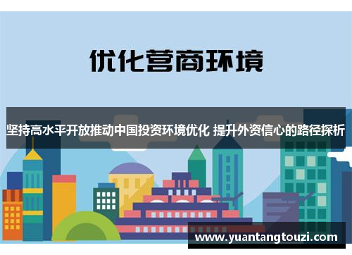 坚持高水平开放推动中国投资环境优化 提升外资信心的路径探析