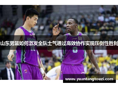 山东男篮如何激发全队士气通过高效协作实现压倒性胜利